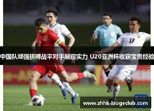 中国队顽强拼搏战平对手展现实力 U20亚洲杯收获宝贵经验 中国队顽强拼搏战平对手展现实力 U20亚洲杯收获宝贵经验