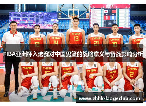 FIBA亚洲杯入选赛对中国男篮的战略意义与备战影响分析 FIBA亚洲杯入选赛对中国男篮的战略意义与备战影响分析