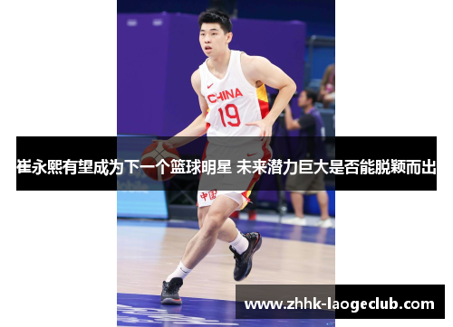 崔永熙有望成为下一个篮球明星 未来潜力巨大是否能脱颖而出 崔永熙有望成为下一个篮球明星 未来潜力巨大是否能脱颖而出