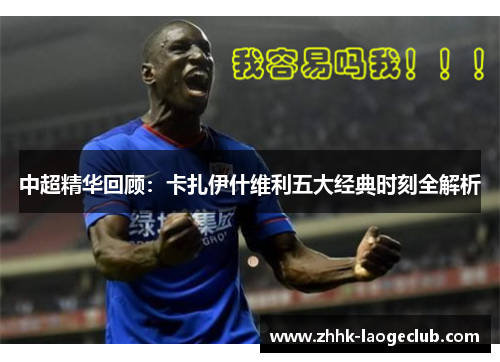 中超精华回顾:卡扎伊什维利五大经典时刻全解析 中超精华回顾:卡扎伊什维利五大经典时刻全解析