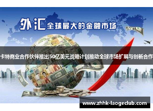卡特商业合作伙伴推出50亿美元战略计划推动全球市场扩展与创新合作 卡特商业合作伙伴推出50亿美元战略计划推动全球市场扩展与创新合作