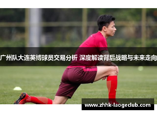 广州队大连英博球员交易分析 深度解读背后战略与未来走向 广州队大连英博球员交易分析 深度解读背后战略与未来走向