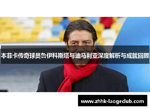 本菲卡传奇球员鲁伊科斯塔与迪马利亚深度解析与成就回顾