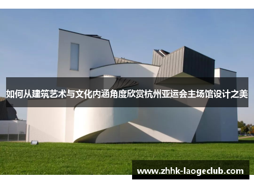 如何从建筑艺术与文化内涵角度欣赏杭州亚运会主场馆设计之美 如何从建筑艺术与文化内涵角度欣赏杭州亚运会主场馆设计之美
