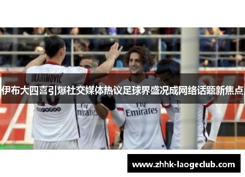 伊布大四喜引爆社交媒体热议足球界盛况成网络话题新焦点