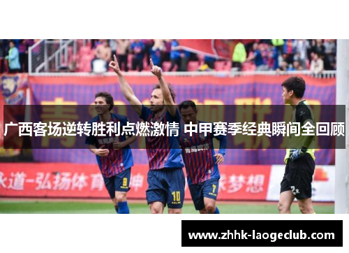 广西客场逆转胜利点燃激情 中甲赛季经典瞬间全回顾