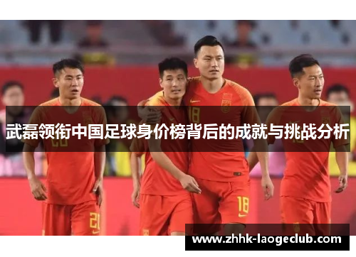 武磊领衔中国足球身价榜背后的成就与挑战分析 武磊领衔中国足球身价榜背后的成就与挑战分析