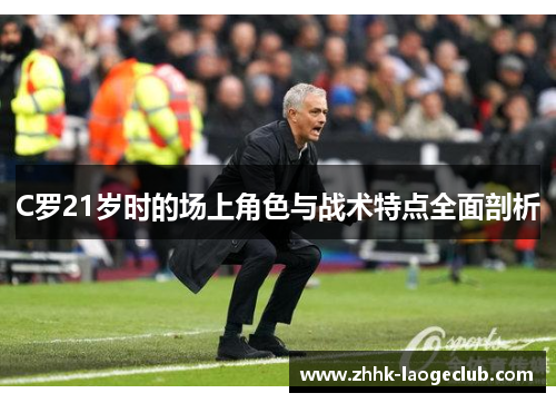 C罗21岁时的场上角色与战术特点全面剖析 C罗21岁时的场上角色与战术特点全面剖析