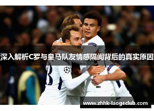 深入解析C罗与皇马队友情感隔阂背后的真实原因 深入解析C罗与皇马队友情感隔阂背后的真实原因