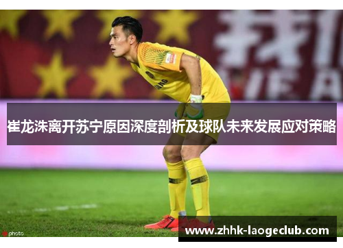 崔龙洙离开苏宁原因深度剖析及球队未来发展应对策略 崔龙洙离开苏宁原因深度剖析及球队未来发展应对策略