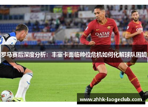 罗马赛后深度分析:丰塞卡面临帅位危机如何化解球队困境 罗马赛后深度分析:丰塞卡面临帅位危机如何化解球队困境
