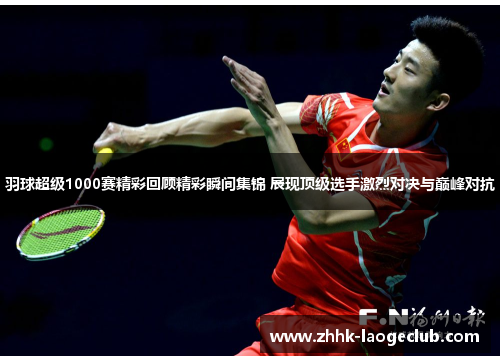 羽球超级1000赛精彩回顾精彩瞬间集锦 展现顶级选手激烈对决与巅峰对抗