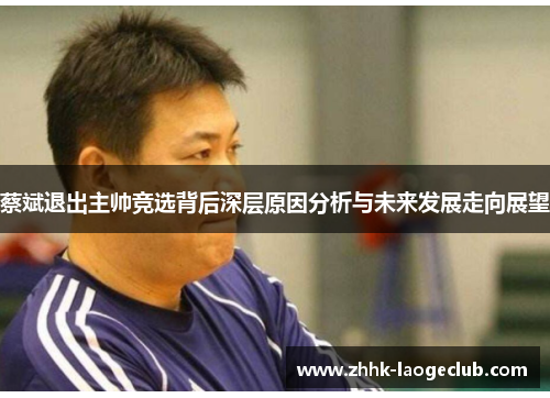 蔡斌退出主帅竞选背后深层原因分析与未来发展走向展望 蔡斌退出主帅竞选背后深层原因分析与未来发展走向展望