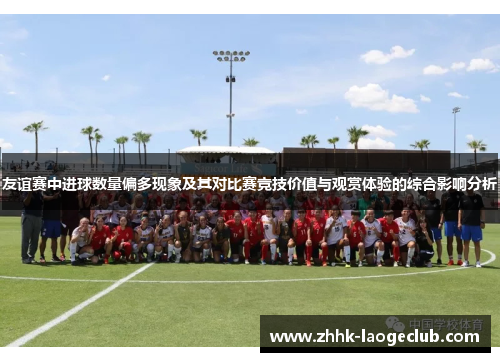 友谊赛中进球数量偏多现象及其对比赛竞技价值与观赏体验的综合影响分析 友谊赛中进球数量偏多现象及其对比赛竞技价值与观赏体验的综合影响分析