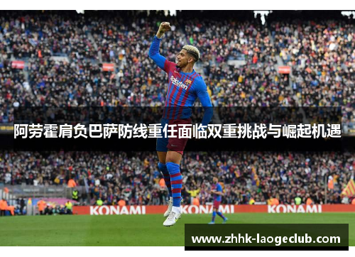 阿劳霍肩负巴萨防线重任面临双重挑战与崛起机遇 阿劳霍肩负巴萨防线重任面临双重挑战与崛起机遇