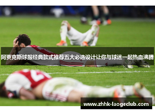 阿贾克斯球服经典款式推荐五大必选设计让你与球迷一起热血沸腾 阿贾克斯球服经典款式推荐五大必选设计让你与球迷一起热血沸腾
