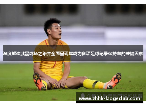 深度解读武磊成长之路并全面呈现其成为多项足球纪录保持者的关键因素