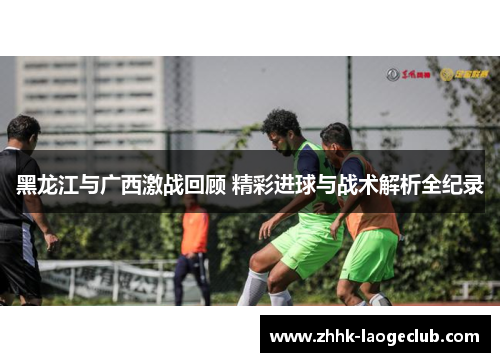 黑龙江与广西激战回顾 精彩进球与战术解析全纪录 黑龙江与广西激战回顾 精彩进球与战术解析全纪录
