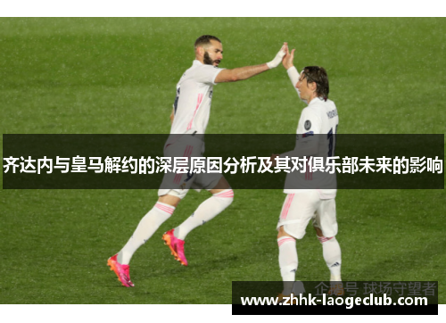 齐达内与皇马解约的深层原因分析及其对俱乐部未来的影响 齐达内与皇马解约的深层原因分析及其对俱乐部未来的影响