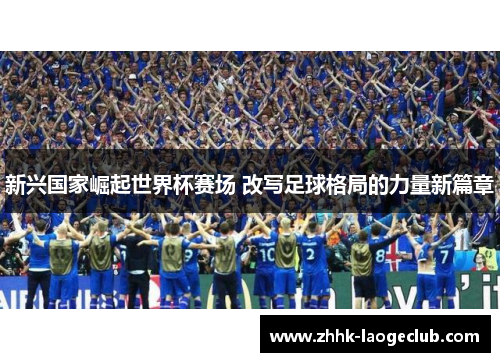 新兴国家崛起世界杯赛场 改写足球格局的力量新篇章 新兴国家崛起世界杯赛场 改写足球格局的力量新篇章