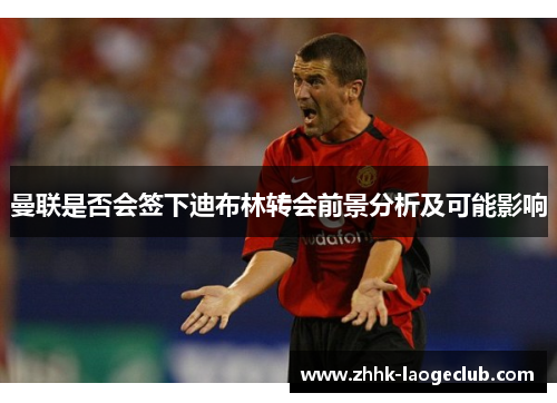 曼联是否会签下迪布林转会前景分析及可能影响 曼联是否会签下迪布林转会前景分析及可能影响