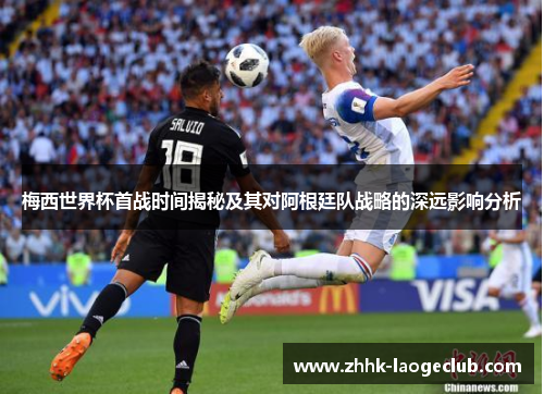 梅西世界杯首战时间揭秘及其对阿根廷队战略的深远影响分析 梅西世界杯首战时间揭秘及其对阿根廷队战略的深远影响分析