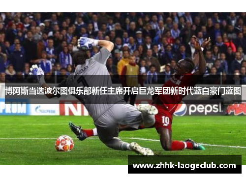 博阿斯当选波尔图俱乐部新任主席开启巨龙军团新时代蓝白豪门蓝图