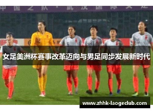 女足美洲杯赛事改革迈向与男足同步发展新时代