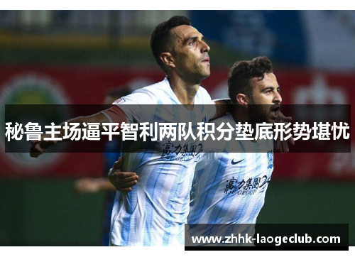 秘鲁主场逼平智利两队积分垫底形势堪忧