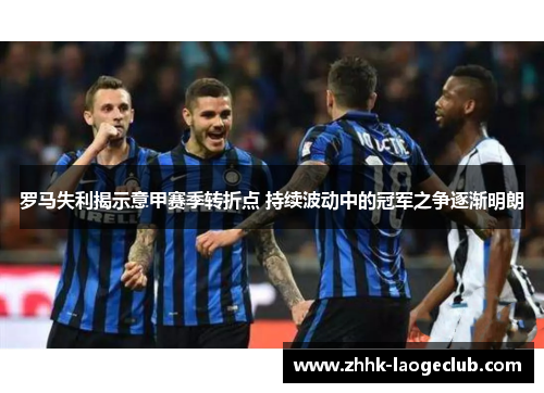罗马失利揭示意甲赛季转折点 持续波动中的冠军之争逐渐明朗 罗马失利揭示意甲赛季转折点 持续波动中的冠军之争逐渐明朗
