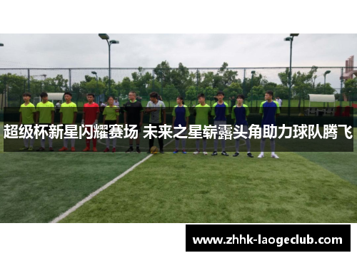 超级杯新星闪耀赛场 未来之星崭露头角助力球队腾飞