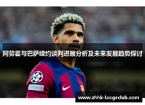 阿劳霍与巴萨续约谈判进展分析及未来发展趋势探讨 阿劳霍与巴萨续约谈判进展分析及未来发展趋势探讨